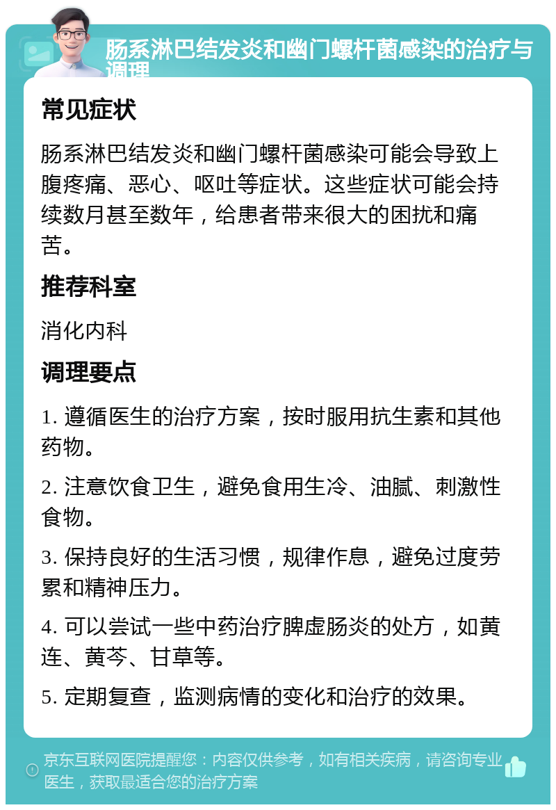 肠系淋巴结发炎和幽门螺杆菌感染的治疗与调理 常见症状 肠系淋巴结发炎和幽门螺杆菌感染可能会导致上腹疼痛、恶心、呕吐等症状。这些症状可能会持续数月甚至数年，给患者带来很大的困扰和痛苦。 推荐科室 消化内科 调理要点 1. 遵循医生的治疗方案，按时服用抗生素和其他药物。 2. 注意饮食卫生，避免食用生冷、油腻、刺激性食物。 3. 保持良好的生活习惯，规律作息，避免过度劳累和精神压力。 4. 可以尝试一些中药治疗脾虚肠炎的处方，如黄连、黄芩、甘草等。 5. 定期复查，监测病情的变化和治疗的效果。