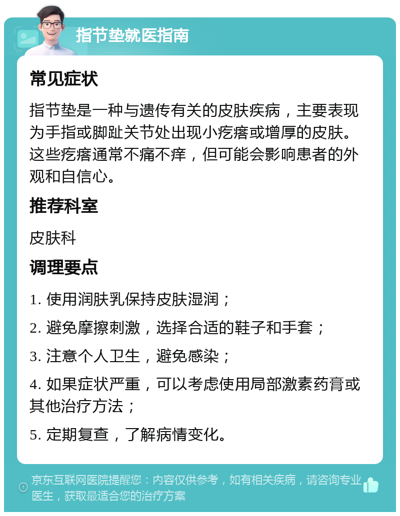 指节垫就医指南 常见症状 指节垫是一种与遗传有关的皮肤疾病，主要表现为手指或脚趾关节处出现小疙瘩或增厚的皮肤。这些疙瘩通常不痛不痒，但可能会影响患者的外观和自信心。 推荐科室 皮肤科 调理要点 1. 使用润肤乳保持皮肤湿润； 2. 避免摩擦刺激，选择合适的鞋子和手套； 3. 注意个人卫生，避免感染； 4. 如果症状严重，可以考虑使用局部激素药膏或其他治疗方法； 5. 定期复查，了解病情变化。