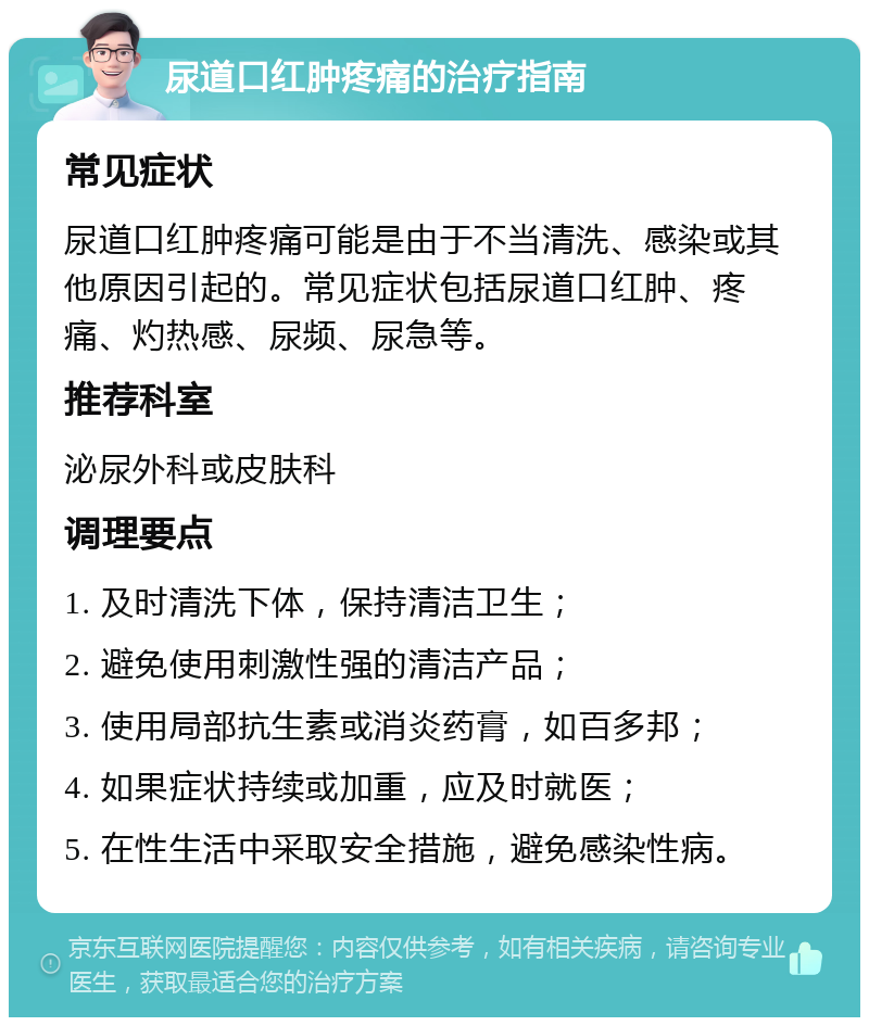 尿道口红肿疼痛的治疗指南 常见症状 尿道口红肿疼痛可能是由于不当清洗、感染或其他原因引起的。常见症状包括尿道口红肿、疼痛、灼热感、尿频、尿急等。 推荐科室 泌尿外科或皮肤科 调理要点 1. 及时清洗下体，保持清洁卫生； 2. 避免使用刺激性强的清洁产品； 3. 使用局部抗生素或消炎药膏，如百多邦； 4. 如果症状持续或加重，应及时就医； 5. 在性生活中采取安全措施，避免感染性病。