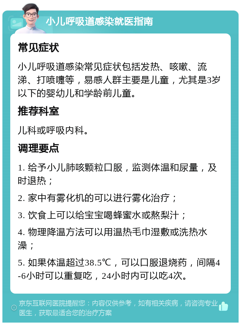 小儿呼吸道感染就医指南 常见症状 小儿呼吸道感染常见症状包括发热、咳嗽、流涕、打喷嚏等，易感人群主要是儿童，尤其是3岁以下的婴幼儿和学龄前儿童。 推荐科室 儿科或呼吸内科。 调理要点 1. 给予小儿肺咳颗粒口服，监测体温和尿量，及时退热； 2. 家中有雾化机的可以进行雾化治疗； 3. 饮食上可以给宝宝喝蜂蜜水或熬梨汁； 4. 物理降温方法可以用温热毛巾湿敷或洗热水澡； 5. 如果体温超过38.5℃，可以口服退烧药，间隔4-6小时可以重复吃，24小时内可以吃4次。