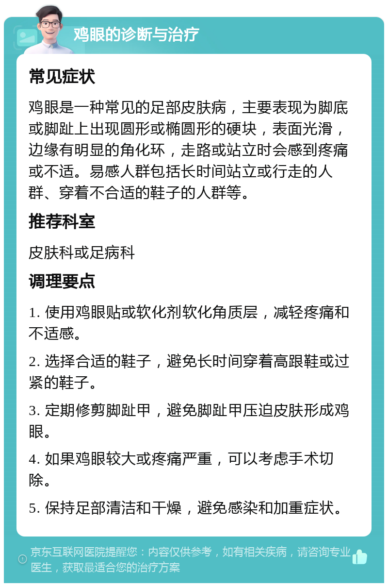 鸡眼的诊断与治疗 常见症状 鸡眼是一种常见的足部皮肤病，主要表现为脚底或脚趾上出现圆形或椭圆形的硬块，表面光滑，边缘有明显的角化环，走路或站立时会感到疼痛或不适。易感人群包括长时间站立或行走的人群、穿着不合适的鞋子的人群等。 推荐科室 皮肤科或足病科 调理要点 1. 使用鸡眼贴或软化剂软化角质层，减轻疼痛和不适感。 2. 选择合适的鞋子，避免长时间穿着高跟鞋或过紧的鞋子。 3. 定期修剪脚趾甲，避免脚趾甲压迫皮肤形成鸡眼。 4. 如果鸡眼较大或疼痛严重，可以考虑手术切除。 5. 保持足部清洁和干燥，避免感染和加重症状。