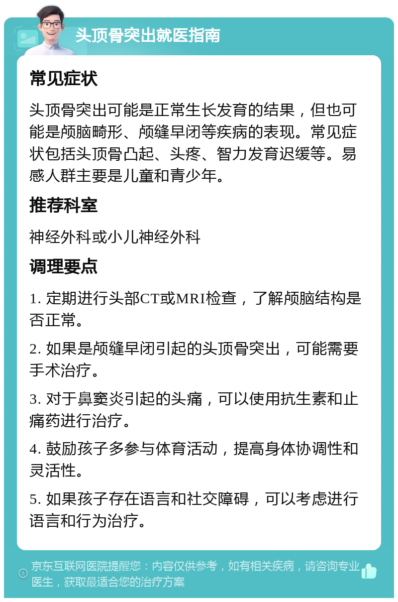 头顶骨突出就医指南 常见症状 头顶骨突出可能是正常生长发育的结果，但也可能是颅脑畸形、颅缝早闭等疾病的表现。常见症状包括头顶骨凸起、头疼、智力发育迟缓等。易感人群主要是儿童和青少年。 推荐科室 神经外科或小儿神经外科 调理要点 1. 定期进行头部CT或MRI检查，了解颅脑结构是否正常。 2. 如果是颅缝早闭引起的头顶骨突出，可能需要手术治疗。 3. 对于鼻窦炎引起的头痛，可以使用抗生素和止痛药进行治疗。 4. 鼓励孩子多参与体育活动，提高身体协调性和灵活性。 5. 如果孩子存在语言和社交障碍，可以考虑进行语言和行为治疗。