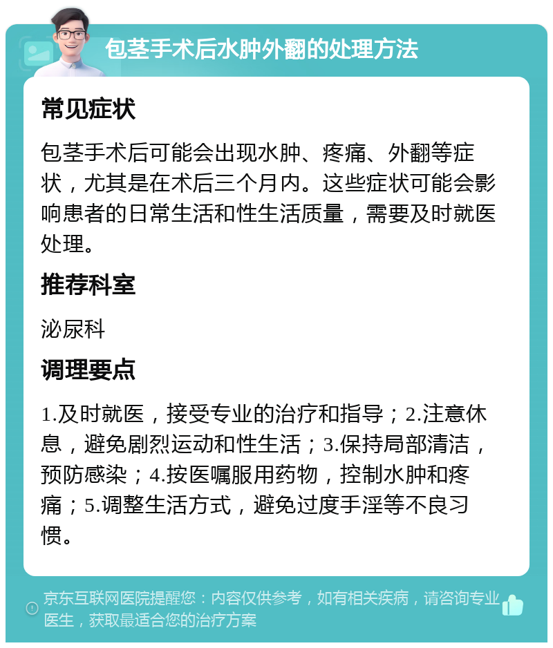 包茎手术后水肿外翻的处理方法 常见症状 包茎手术后可能会出现水肿、疼痛、外翻等症状，尤其是在术后三个月内。这些症状可能会影响患者的日常生活和性生活质量，需要及时就医处理。 推荐科室 泌尿科 调理要点 1.及时就医，接受专业的治疗和指导；2.注意休息，避免剧烈运动和性生活；3.保持局部清洁，预防感染；4.按医嘱服用药物，控制水肿和疼痛；5.调整生活方式，避免过度手淫等不良习惯。