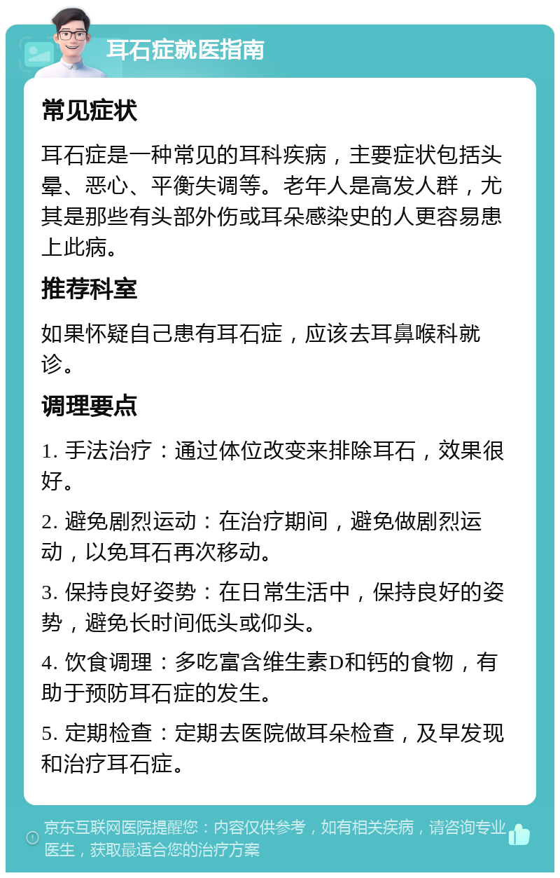 耳石症就医指南 常见症状 耳石症是一种常见的耳科疾病，主要症状包括头晕、恶心、平衡失调等。老年人是高发人群，尤其是那些有头部外伤或耳朵感染史的人更容易患上此病。 推荐科室 如果怀疑自己患有耳石症，应该去耳鼻喉科就诊。 调理要点 1. 手法治疗：通过体位改变来排除耳石，效果很好。 2. 避免剧烈运动：在治疗期间，避免做剧烈运动，以免耳石再次移动。 3. 保持良好姿势：在日常生活中，保持良好的姿势，避免长时间低头或仰头。 4. 饮食调理：多吃富含维生素D和钙的食物，有助于预防耳石症的发生。 5. 定期检查：定期去医院做耳朵检查，及早发现和治疗耳石症。