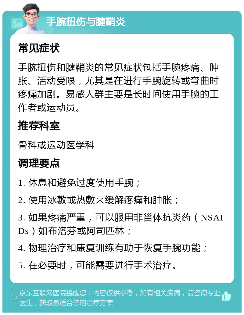 手腕扭伤与腱鞘炎 常见症状 手腕扭伤和腱鞘炎的常见症状包括手腕疼痛、肿胀、活动受限，尤其是在进行手腕旋转或弯曲时疼痛加剧。易感人群主要是长时间使用手腕的工作者或运动员。 推荐科室 骨科或运动医学科 调理要点 1. 休息和避免过度使用手腕； 2. 使用冰敷或热敷来缓解疼痛和肿胀； 3. 如果疼痛严重，可以服用非甾体抗炎药（NSAIDs）如布洛芬或阿司匹林； 4. 物理治疗和康复训练有助于恢复手腕功能； 5. 在必要时，可能需要进行手术治疗。