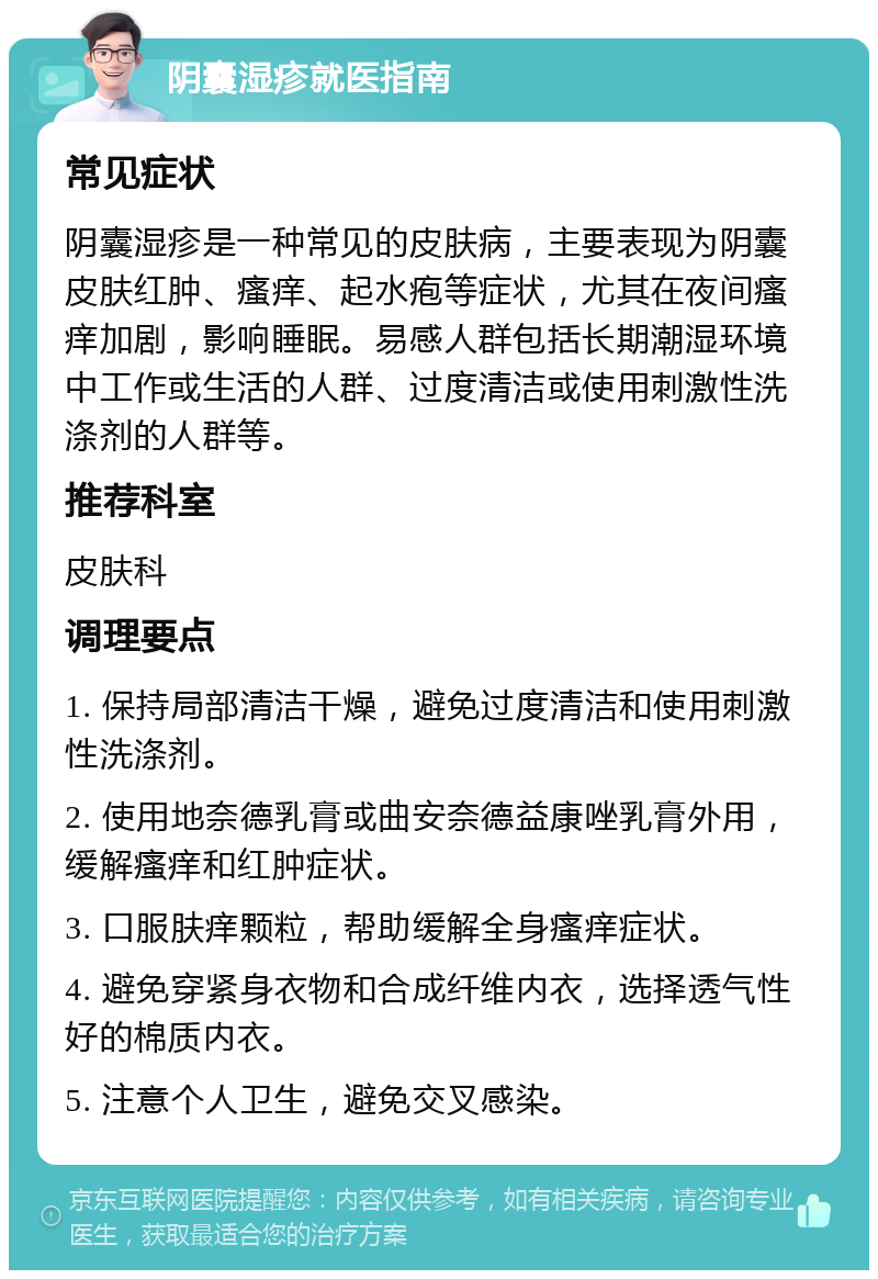 阴囊湿疹就医指南 常见症状 阴囊湿疹是一种常见的皮肤病，主要表现为阴囊皮肤红肿、瘙痒、起水疱等症状，尤其在夜间瘙痒加剧，影响睡眠。易感人群包括长期潮湿环境中工作或生活的人群、过度清洁或使用刺激性洗涤剂的人群等。 推荐科室 皮肤科 调理要点 1. 保持局部清洁干燥，避免过度清洁和使用刺激性洗涤剂。 2. 使用地奈德乳膏或曲安奈德益康唑乳膏外用，缓解瘙痒和红肿症状。 3. 口服肤痒颗粒，帮助缓解全身瘙痒症状。 4. 避免穿紧身衣物和合成纤维内衣，选择透气性好的棉质内衣。 5. 注意个人卫生，避免交叉感染。