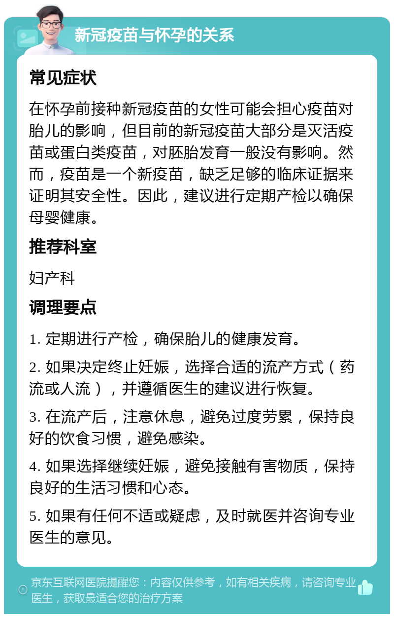 新冠疫苗与怀孕的关系 常见症状 在怀孕前接种新冠疫苗的女性可能会担心疫苗对胎儿的影响，但目前的新冠疫苗大部分是灭活疫苗或蛋白类疫苗，对胚胎发育一般没有影响。然而，疫苗是一个新疫苗，缺乏足够的临床证据来证明其安全性。因此，建议进行定期产检以确保母婴健康。 推荐科室 妇产科 调理要点 1. 定期进行产检，确保胎儿的健康发育。 2. 如果决定终止妊娠，选择合适的流产方式（药流或人流），并遵循医生的建议进行恢复。 3. 在流产后，注意休息，避免过度劳累，保持良好的饮食习惯，避免感染。 4. 如果选择继续妊娠，避免接触有害物质，保持良好的生活习惯和心态。 5. 如果有任何不适或疑虑，及时就医并咨询专业医生的意见。