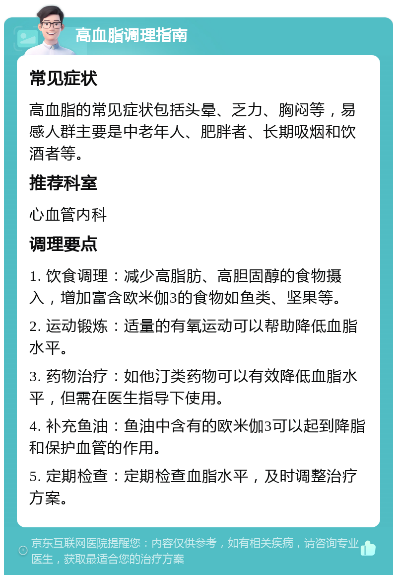 高血脂调理指南 常见症状 高血脂的常见症状包括头晕、乏力、胸闷等，易感人群主要是中老年人、肥胖者、长期吸烟和饮酒者等。 推荐科室 心血管内科 调理要点 1. 饮食调理：减少高脂肪、高胆固醇的食物摄入，增加富含欧米伽3的食物如鱼类、坚果等。 2. 运动锻炼：适量的有氧运动可以帮助降低血脂水平。 3. 药物治疗：如他汀类药物可以有效降低血脂水平，但需在医生指导下使用。 4. 补充鱼油：鱼油中含有的欧米伽3可以起到降脂和保护血管的作用。 5. 定期检查：定期检查血脂水平，及时调整治疗方案。