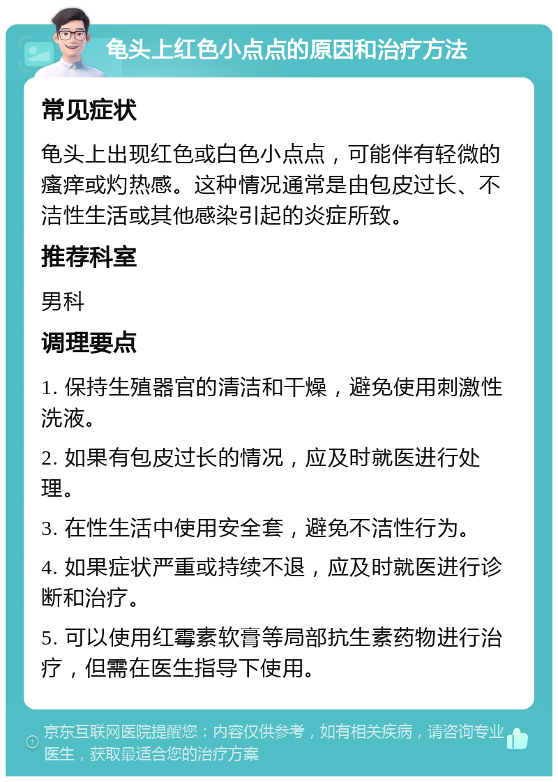 龟头上红色小点点的原因和治疗方法 常见症状 龟头上出现红色或白色小点点，可能伴有轻微的瘙痒或灼热感。这种情况通常是由包皮过长、不洁性生活或其他感染引起的炎症所致。 推荐科室 男科 调理要点 1. 保持生殖器官的清洁和干燥，避免使用刺激性洗液。 2. 如果有包皮过长的情况，应及时就医进行处理。 3. 在性生活中使用安全套，避免不洁性行为。 4. 如果症状严重或持续不退，应及时就医进行诊断和治疗。 5. 可以使用红霉素软膏等局部抗生素药物进行治疗，但需在医生指导下使用。