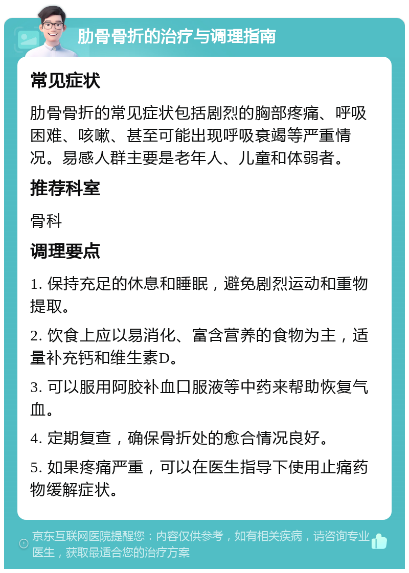 肋骨骨折的治疗与调理指南 常见症状 肋骨骨折的常见症状包括剧烈的胸部疼痛、呼吸困难、咳嗽、甚至可能出现呼吸衰竭等严重情况。易感人群主要是老年人、儿童和体弱者。 推荐科室 骨科 调理要点 1. 保持充足的休息和睡眠，避免剧烈运动和重物提取。 2. 饮食上应以易消化、富含营养的食物为主，适量补充钙和维生素D。 3. 可以服用阿胶补血口服液等中药来帮助恢复气血。 4. 定期复查，确保骨折处的愈合情况良好。 5. 如果疼痛严重，可以在医生指导下使用止痛药物缓解症状。