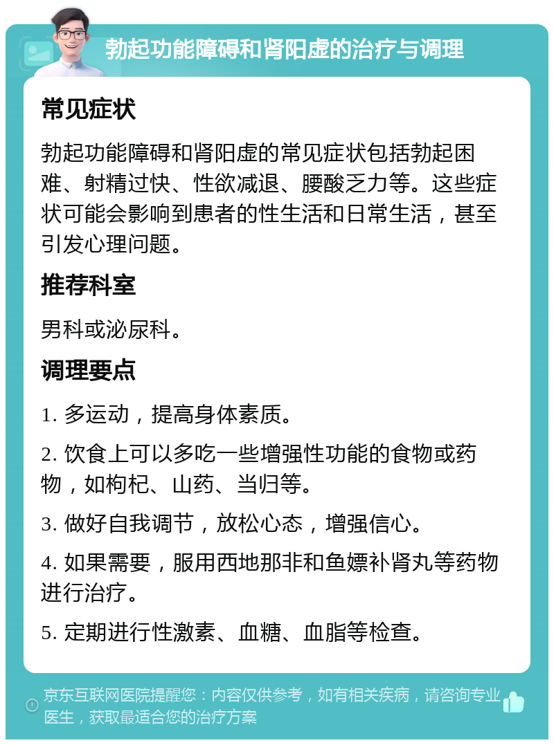 勃起功能障碍和肾阳虚的治疗与调理 常见症状 勃起功能障碍和肾阳虚的常见症状包括勃起困难、射精过快、性欲减退、腰酸乏力等。这些症状可能会影响到患者的性生活和日常生活，甚至引发心理问题。 推荐科室 男科或泌尿科。 调理要点 1. 多运动，提高身体素质。 2. 饮食上可以多吃一些增强性功能的食物或药物，如枸杞、山药、当归等。 3. 做好自我调节，放松心态，增强信心。 4. 如果需要，服用西地那非和鱼嫖补肾丸等药物进行治疗。 5. 定期进行性激素、血糖、血脂等检查。