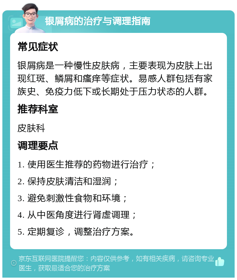 银屑病的治疗与调理指南 常见症状 银屑病是一种慢性皮肤病，主要表现为皮肤上出现红斑、鳞屑和瘙痒等症状。易感人群包括有家族史、免疫力低下或长期处于压力状态的人群。 推荐科室 皮肤科 调理要点 1. 使用医生推荐的药物进行治疗； 2. 保持皮肤清洁和湿润； 3. 避免刺激性食物和环境； 4. 从中医角度进行肾虚调理； 5. 定期复诊，调整治疗方案。