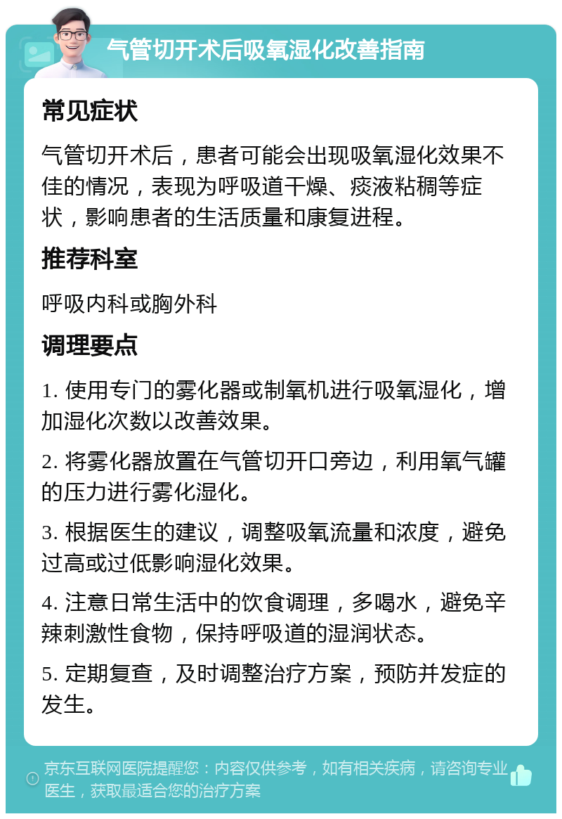 气管切开术后吸氧湿化改善指南 常见症状 气管切开术后，患者可能会出现吸氧湿化效果不佳的情况，表现为呼吸道干燥、痰液粘稠等症状，影响患者的生活质量和康复进程。 推荐科室 呼吸内科或胸外科 调理要点 1. 使用专门的雾化器或制氧机进行吸氧湿化，增加湿化次数以改善效果。 2. 将雾化器放置在气管切开口旁边，利用氧气罐的压力进行雾化湿化。 3. 根据医生的建议，调整吸氧流量和浓度，避免过高或过低影响湿化效果。 4. 注意日常生活中的饮食调理，多喝水，避免辛辣刺激性食物，保持呼吸道的湿润状态。 5. 定期复查，及时调整治疗方案，预防并发症的发生。