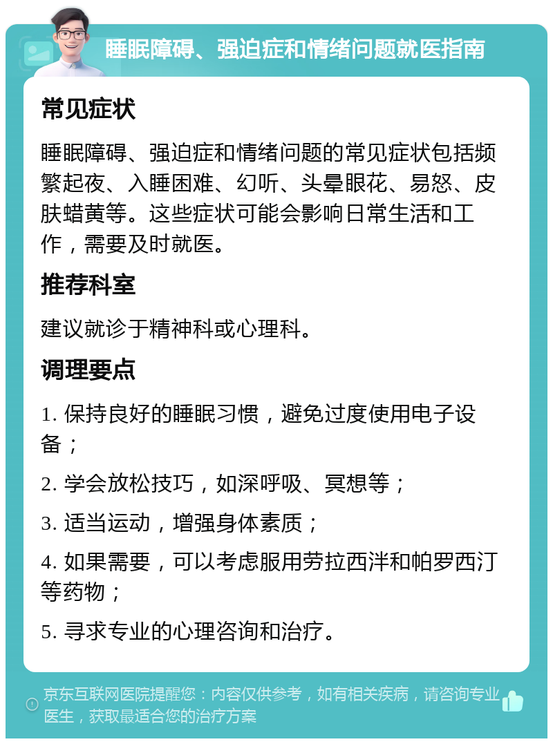 睡眠障碍、强迫症和情绪问题就医指南 常见症状 睡眠障碍、强迫症和情绪问题的常见症状包括频繁起夜、入睡困难、幻听、头晕眼花、易怒、皮肤蜡黄等。这些症状可能会影响日常生活和工作，需要及时就医。 推荐科室 建议就诊于精神科或心理科。 调理要点 1. 保持良好的睡眠习惯，避免过度使用电子设备； 2. 学会放松技巧，如深呼吸、冥想等； 3. 适当运动，增强身体素质； 4. 如果需要，可以考虑服用劳拉西泮和帕罗西汀等药物； 5. 寻求专业的心理咨询和治疗。