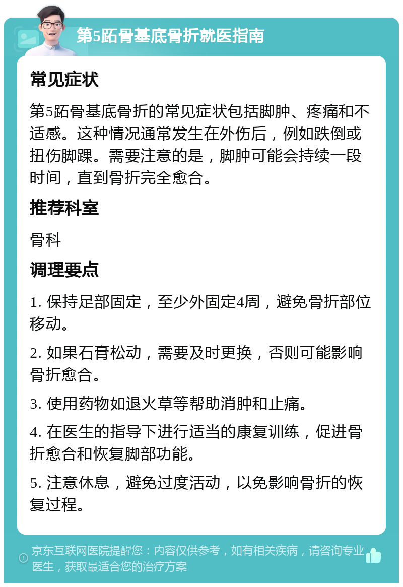 第5跖骨基底骨折就医指南 常见症状 第5跖骨基底骨折的常见症状包括脚肿、疼痛和不适感。这种情况通常发生在外伤后，例如跌倒或扭伤脚踝。需要注意的是，脚肿可能会持续一段时间，直到骨折完全愈合。 推荐科室 骨科 调理要点 1. 保持足部固定，至少外固定4周，避免骨折部位移动。 2. 如果石膏松动，需要及时更换，否则可能影响骨折愈合。 3. 使用药物如退火草等帮助消肿和止痛。 4. 在医生的指导下进行适当的康复训练，促进骨折愈合和恢复脚部功能。 5. 注意休息，避免过度活动，以免影响骨折的恢复过程。