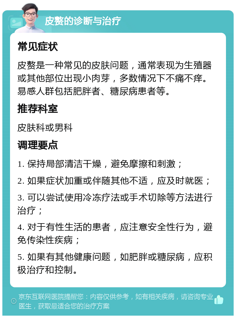 皮赘的诊断与治疗 常见症状 皮赘是一种常见的皮肤问题，通常表现为生殖器或其他部位出现小肉芽，多数情况下不痛不痒。易感人群包括肥胖者、糖尿病患者等。 推荐科室 皮肤科或男科 调理要点 1. 保持局部清洁干燥，避免摩擦和刺激； 2. 如果症状加重或伴随其他不适，应及时就医； 3. 可以尝试使用冷冻疗法或手术切除等方法进行治疗； 4. 对于有性生活的患者，应注意安全性行为，避免传染性疾病； 5. 如果有其他健康问题，如肥胖或糖尿病，应积极治疗和控制。