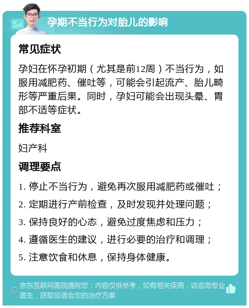 孕期不当行为对胎儿的影响 常见症状 孕妇在怀孕初期（尤其是前12周）不当行为，如服用减肥药、催吐等，可能会引起流产、胎儿畸形等严重后果。同时，孕妇可能会出现头晕、胃部不适等症状。 推荐科室 妇产科 调理要点 1. 停止不当行为，避免再次服用减肥药或催吐； 2. 定期进行产前检查，及时发现并处理问题； 3. 保持良好的心态，避免过度焦虑和压力； 4. 遵循医生的建议，进行必要的治疗和调理； 5. 注意饮食和休息，保持身体健康。