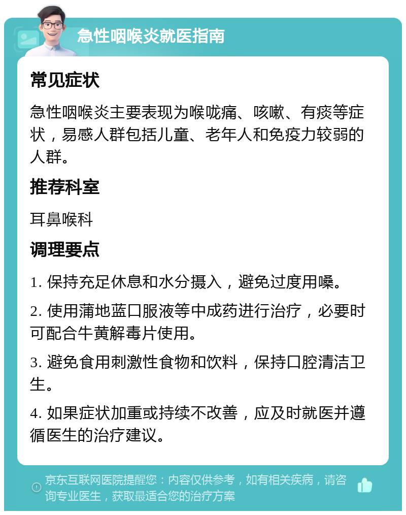 急性咽喉炎就医指南 常见症状 急性咽喉炎主要表现为喉咙痛、咳嗽、有痰等症状，易感人群包括儿童、老年人和免疫力较弱的人群。 推荐科室 耳鼻喉科 调理要点 1. 保持充足休息和水分摄入，避免过度用嗓。 2. 使用蒲地蓝口服液等中成药进行治疗，必要时可配合牛黄解毒片使用。 3. 避免食用刺激性食物和饮料，保持口腔清洁卫生。 4. 如果症状加重或持续不改善，应及时就医并遵循医生的治疗建议。