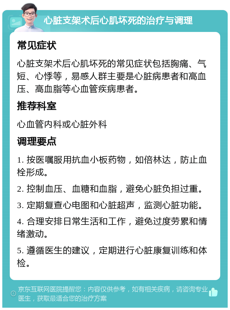 心脏支架术后心肌坏死的治疗与调理 常见症状 心脏支架术后心肌坏死的常见症状包括胸痛、气短、心悸等，易感人群主要是心脏病患者和高血压、高血脂等心血管疾病患者。 推荐科室 心血管内科或心脏外科 调理要点 1. 按医嘱服用抗血小板药物，如倍林达，防止血栓形成。 2. 控制血压、血糖和血脂，避免心脏负担过重。 3. 定期复查心电图和心脏超声，监测心脏功能。 4. 合理安排日常生活和工作，避免过度劳累和情绪激动。 5. 遵循医生的建议，定期进行心脏康复训练和体检。