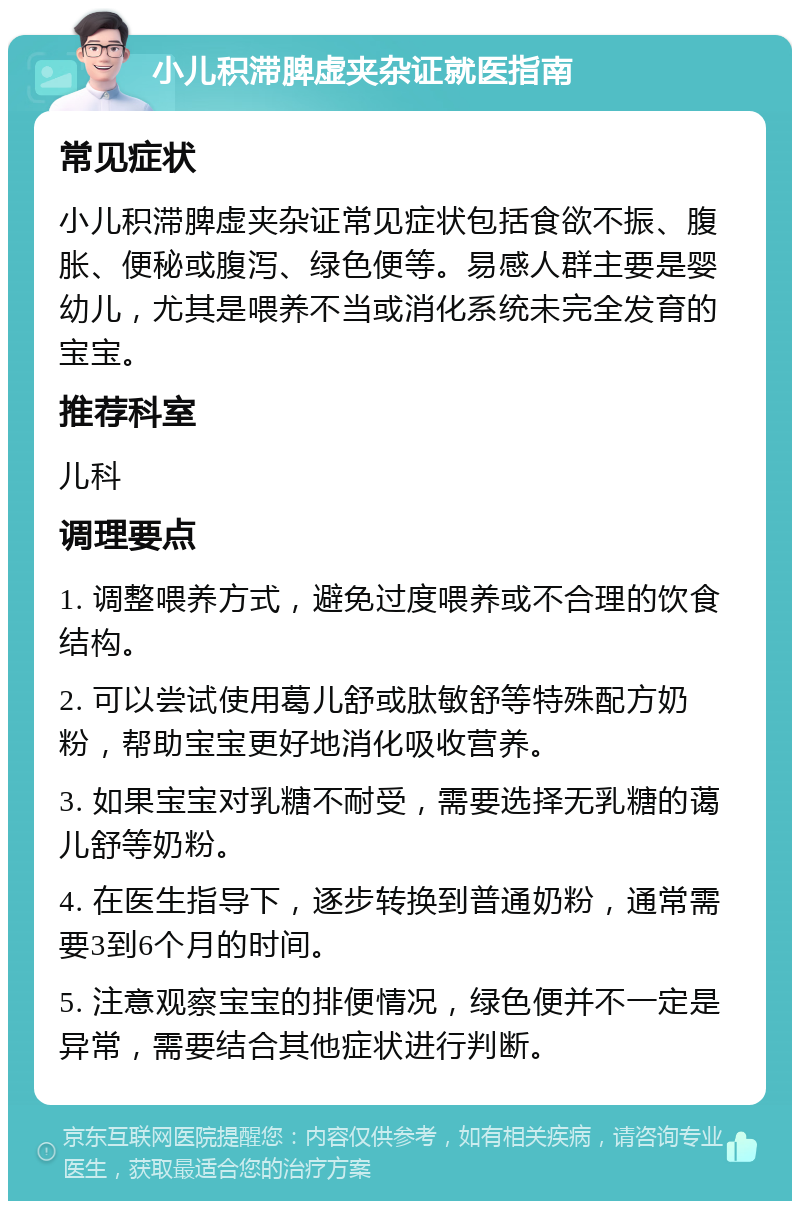 小儿积滞脾虚夹杂证就医指南 常见症状 小儿积滞脾虚夹杂证常见症状包括食欲不振、腹胀、便秘或腹泻、绿色便等。易感人群主要是婴幼儿，尤其是喂养不当或消化系统未完全发育的宝宝。 推荐科室 儿科 调理要点 1. 调整喂养方式，避免过度喂养或不合理的饮食结构。 2. 可以尝试使用葛儿舒或肽敏舒等特殊配方奶粉，帮助宝宝更好地消化吸收营养。 3. 如果宝宝对乳糖不耐受，需要选择无乳糖的蔼儿舒等奶粉。 4. 在医生指导下，逐步转换到普通奶粉，通常需要3到6个月的时间。 5. 注意观察宝宝的排便情况，绿色便并不一定是异常，需要结合其他症状进行判断。