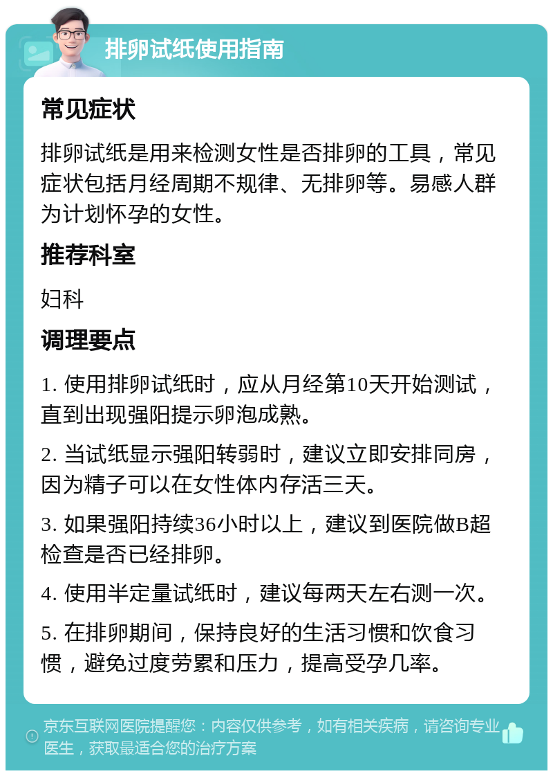 排卵试纸使用指南 常见症状 排卵试纸是用来检测女性是否排卵的工具，常见症状包括月经周期不规律、无排卵等。易感人群为计划怀孕的女性。 推荐科室 妇科 调理要点 1. 使用排卵试纸时，应从月经第10天开始测试，直到出现强阳提示卵泡成熟。 2. 当试纸显示强阳转弱时，建议立即安排同房，因为精子可以在女性体内存活三天。 3. 如果强阳持续36小时以上，建议到医院做B超检查是否已经排卵。 4. 使用半定量试纸时，建议每两天左右测一次。 5. 在排卵期间，保持良好的生活习惯和饮食习惯，避免过度劳累和压力，提高受孕几率。