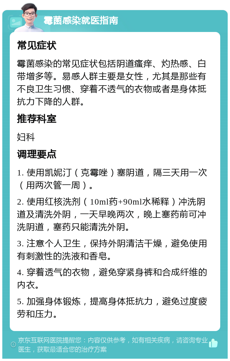 霉菌感染就医指南 常见症状 霉菌感染的常见症状包括阴道瘙痒、灼热感、白带增多等。易感人群主要是女性，尤其是那些有不良卫生习惯、穿着不透气的衣物或者是身体抵抗力下降的人群。 推荐科室 妇科 调理要点 1. 使用凯妮汀（克霉唑）塞阴道，隔三天用一次（用两次管一周）。 2. 使用红核洗剂（10ml药+90ml水稀释）冲洗阴道及清洗外阴，一天早晚两次，晚上塞药前可冲洗阴道，塞药只能清洗外阴。 3. 注意个人卫生，保持外阴清洁干燥，避免使用有刺激性的洗液和香皂。 4. 穿着透气的衣物，避免穿紧身裤和合成纤维的内衣。 5. 加强身体锻炼，提高身体抵抗力，避免过度疲劳和压力。