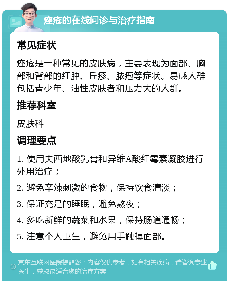 痤疮的在线问诊与治疗指南 常见症状 痤疮是一种常见的皮肤病，主要表现为面部、胸部和背部的红肿、丘疹、脓疱等症状。易感人群包括青少年、油性皮肤者和压力大的人群。 推荐科室 皮肤科 调理要点 1. 使用夫西地酸乳膏和异维A酸红霉素凝胶进行外用治疗； 2. 避免辛辣刺激的食物，保持饮食清淡； 3. 保证充足的睡眠，避免熬夜； 4. 多吃新鲜的蔬菜和水果，保持肠道通畅； 5. 注意个人卫生，避免用手触摸面部。