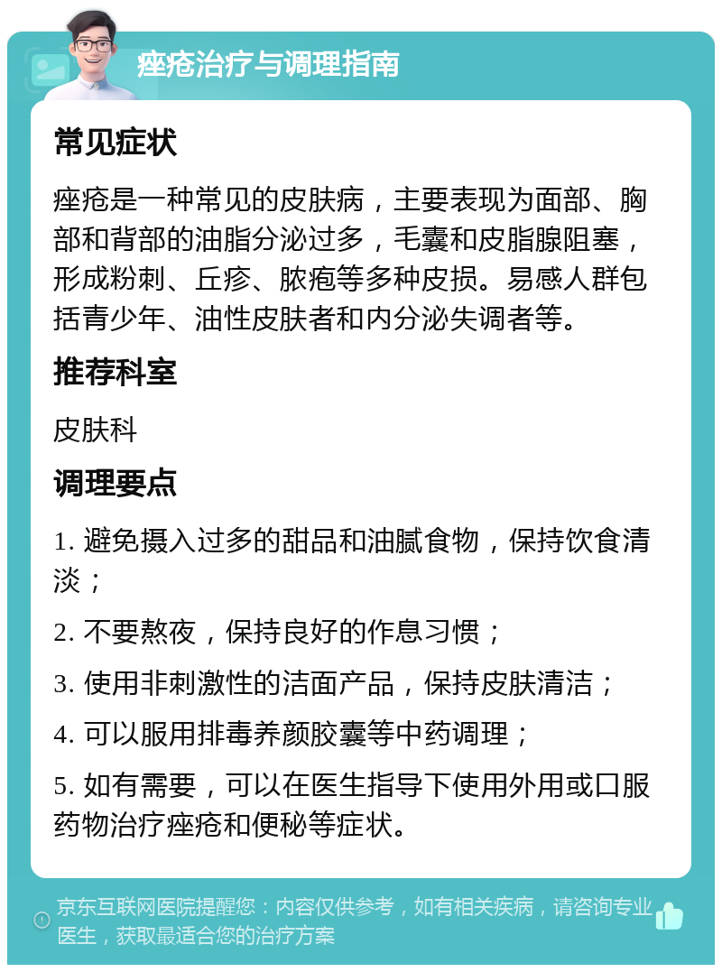 痤疮治疗与调理指南 常见症状 痤疮是一种常见的皮肤病，主要表现为面部、胸部和背部的油脂分泌过多，毛囊和皮脂腺阻塞，形成粉刺、丘疹、脓疱等多种皮损。易感人群包括青少年、油性皮肤者和内分泌失调者等。 推荐科室 皮肤科 调理要点 1. 避免摄入过多的甜品和油腻食物，保持饮食清淡； 2. 不要熬夜，保持良好的作息习惯； 3. 使用非刺激性的洁面产品，保持皮肤清洁； 4. 可以服用排毒养颜胶囊等中药调理； 5. 如有需要，可以在医生指导下使用外用或口服药物治疗痤疮和便秘等症状。