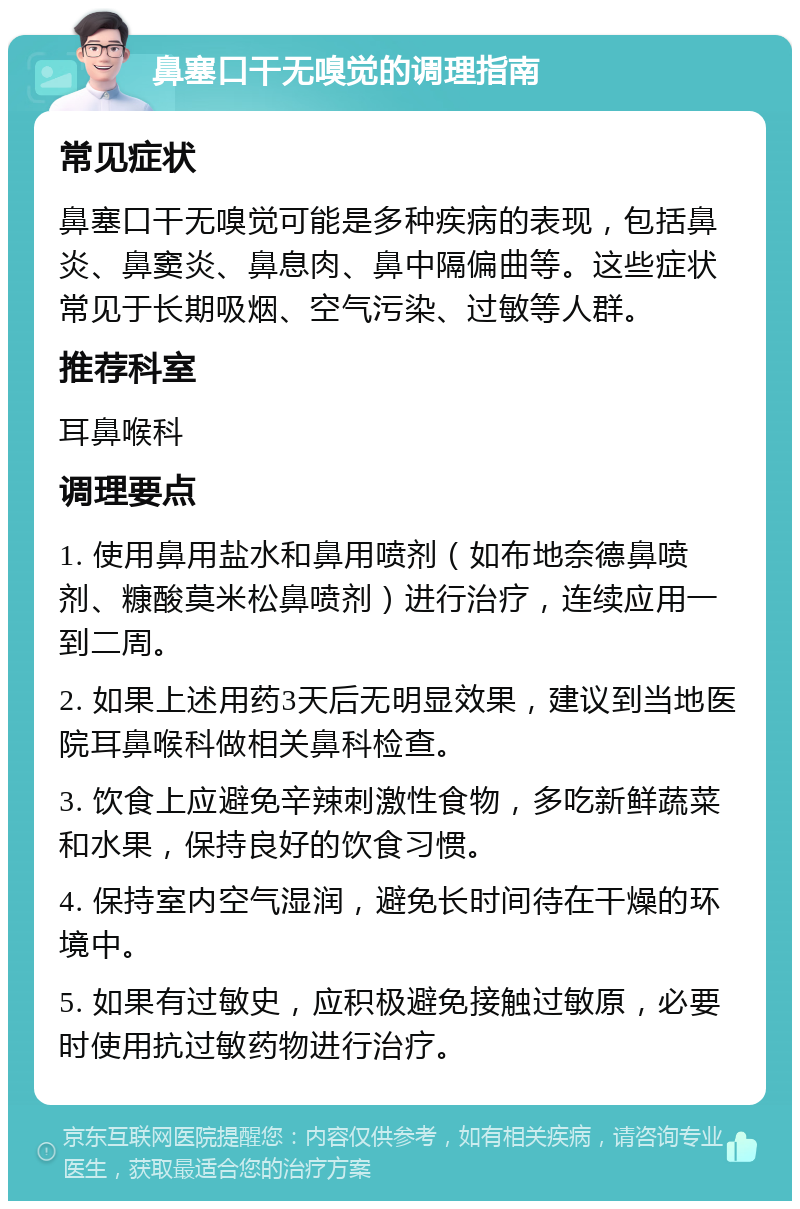 鼻塞口干无嗅觉的调理指南 常见症状 鼻塞口干无嗅觉可能是多种疾病的表现，包括鼻炎、鼻窦炎、鼻息肉、鼻中隔偏曲等。这些症状常见于长期吸烟、空气污染、过敏等人群。 推荐科室 耳鼻喉科 调理要点 1. 使用鼻用盐水和鼻用喷剂（如布地奈德鼻喷剂、糠酸莫米松鼻喷剂）进行治疗，连续应用一到二周。 2. 如果上述用药3天后无明显效果，建议到当地医院耳鼻喉科做相关鼻科检查。 3. 饮食上应避免辛辣刺激性食物，多吃新鲜蔬菜和水果，保持良好的饮食习惯。 4. 保持室内空气湿润，避免长时间待在干燥的环境中。 5. 如果有过敏史，应积极避免接触过敏原，必要时使用抗过敏药物进行治疗。