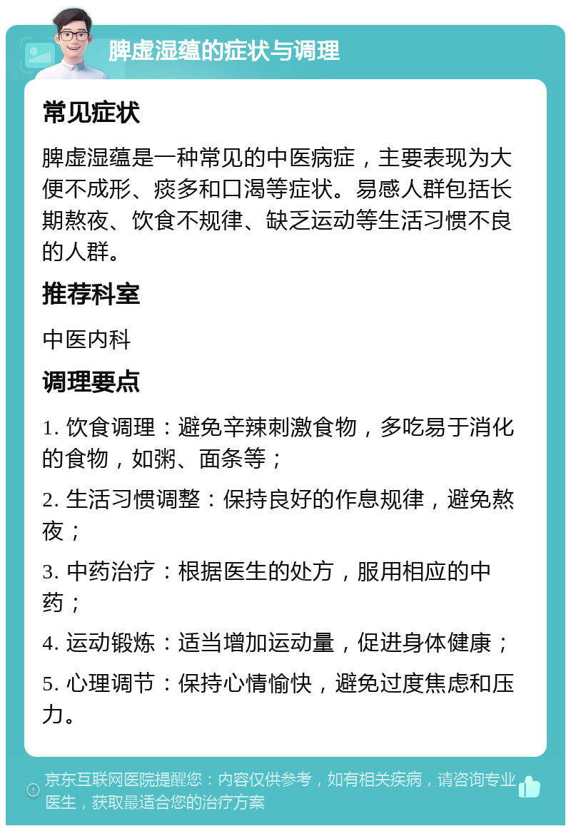 脾虚湿蕴的症状与调理 常见症状 脾虚湿蕴是一种常见的中医病症，主要表现为大便不成形、痰多和口渴等症状。易感人群包括长期熬夜、饮食不规律、缺乏运动等生活习惯不良的人群。 推荐科室 中医内科 调理要点 1. 饮食调理：避免辛辣刺激食物，多吃易于消化的食物，如粥、面条等； 2. 生活习惯调整：保持良好的作息规律，避免熬夜； 3. 中药治疗：根据医生的处方，服用相应的中药； 4. 运动锻炼：适当增加运动量，促进身体健康； 5. 心理调节：保持心情愉快，避免过度焦虑和压力。