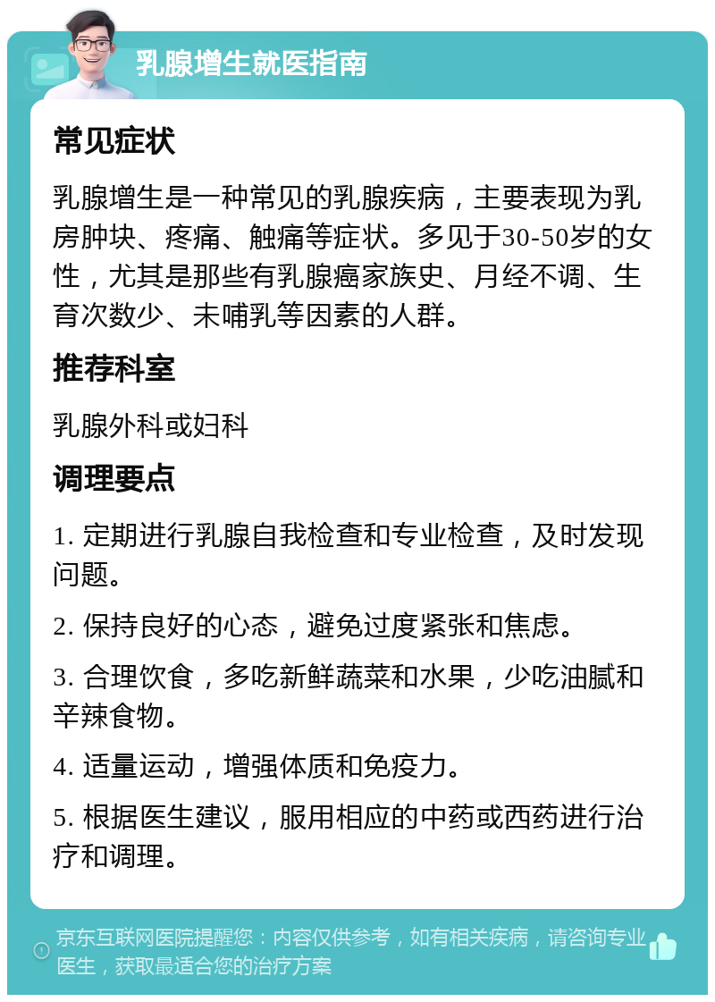 乳腺增生就医指南 常见症状 乳腺增生是一种常见的乳腺疾病，主要表现为乳房肿块、疼痛、触痛等症状。多见于30-50岁的女性，尤其是那些有乳腺癌家族史、月经不调、生育次数少、未哺乳等因素的人群。 推荐科室 乳腺外科或妇科 调理要点 1. 定期进行乳腺自我检查和专业检查，及时发现问题。 2. 保持良好的心态，避免过度紧张和焦虑。 3. 合理饮食，多吃新鲜蔬菜和水果，少吃油腻和辛辣食物。 4. 适量运动，增强体质和免疫力。 5. 根据医生建议，服用相应的中药或西药进行治疗和调理。