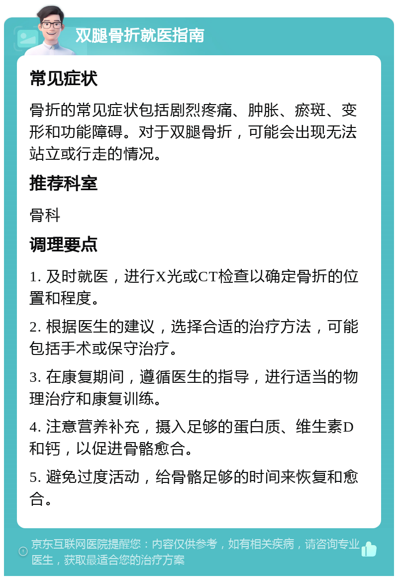 双腿骨折就医指南 常见症状 骨折的常见症状包括剧烈疼痛、肿胀、瘀斑、变形和功能障碍。对于双腿骨折，可能会出现无法站立或行走的情况。 推荐科室 骨科 调理要点 1. 及时就医，进行X光或CT检查以确定骨折的位置和程度。 2. 根据医生的建议，选择合适的治疗方法，可能包括手术或保守治疗。 3. 在康复期间，遵循医生的指导，进行适当的物理治疗和康复训练。 4. 注意营养补充，摄入足够的蛋白质、维生素D和钙，以促进骨骼愈合。 5. 避免过度活动，给骨骼足够的时间来恢复和愈合。