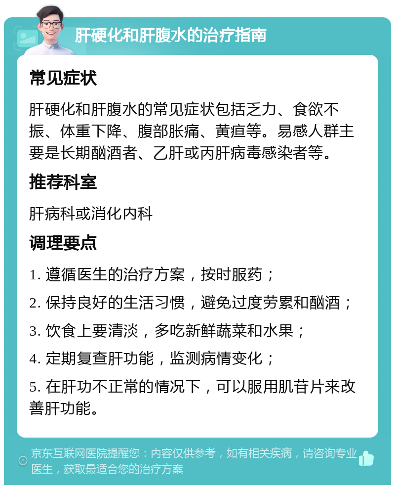 肝硬化和肝腹水的治疗指南 常见症状 肝硬化和肝腹水的常见症状包括乏力、食欲不振、体重下降、腹部胀痛、黄疸等。易感人群主要是长期酗酒者、乙肝或丙肝病毒感染者等。 推荐科室 肝病科或消化内科 调理要点 1. 遵循医生的治疗方案，按时服药； 2. 保持良好的生活习惯，避免过度劳累和酗酒； 3. 饮食上要清淡，多吃新鲜蔬菜和水果； 4. 定期复查肝功能，监测病情变化； 5. 在肝功不正常的情况下，可以服用肌苷片来改善肝功能。