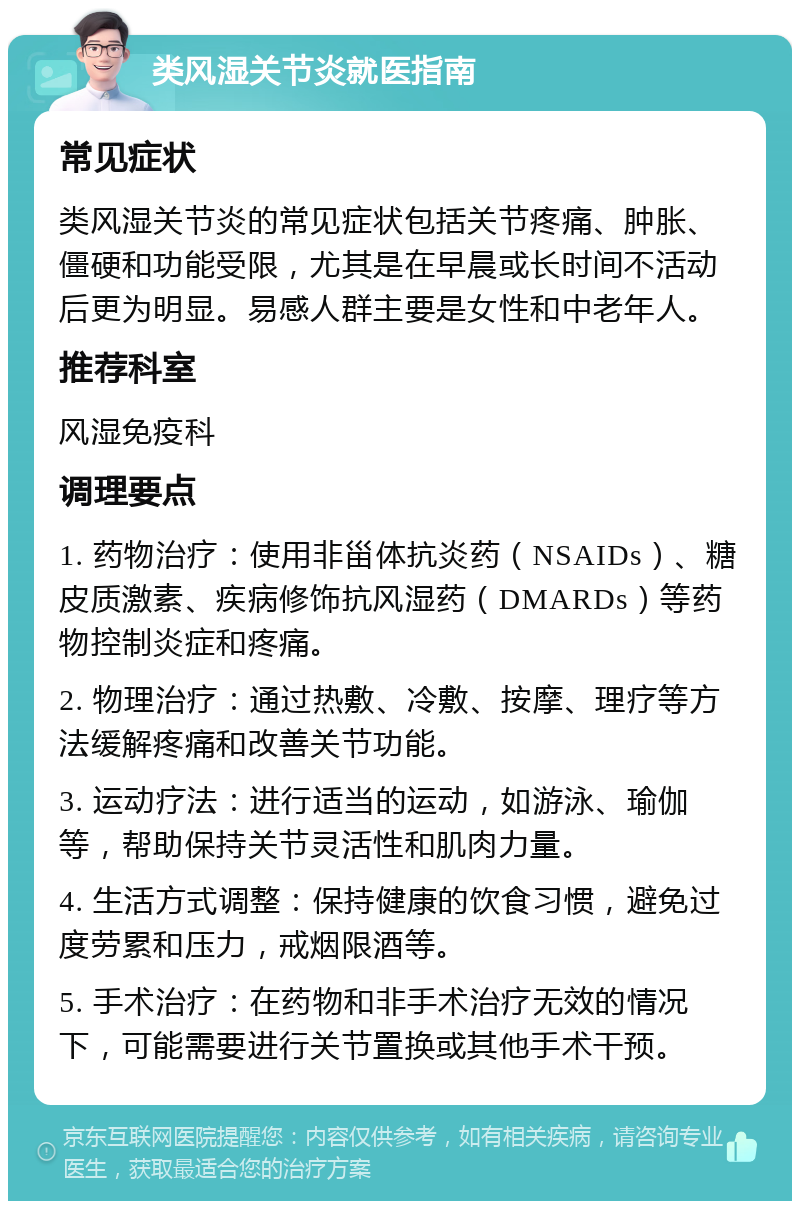 类风湿关节炎就医指南 常见症状 类风湿关节炎的常见症状包括关节疼痛、肿胀、僵硬和功能受限，尤其是在早晨或长时间不活动后更为明显。易感人群主要是女性和中老年人。 推荐科室 风湿免疫科 调理要点 1. 药物治疗：使用非甾体抗炎药（NSAIDs）、糖皮质激素、疾病修饰抗风湿药（DMARDs）等药物控制炎症和疼痛。 2. 物理治疗：通过热敷、冷敷、按摩、理疗等方法缓解疼痛和改善关节功能。 3. 运动疗法：进行适当的运动，如游泳、瑜伽等，帮助保持关节灵活性和肌肉力量。 4. 生活方式调整：保持健康的饮食习惯，避免过度劳累和压力，戒烟限酒等。 5. 手术治疗：在药物和非手术治疗无效的情况下，可能需要进行关节置换或其他手术干预。