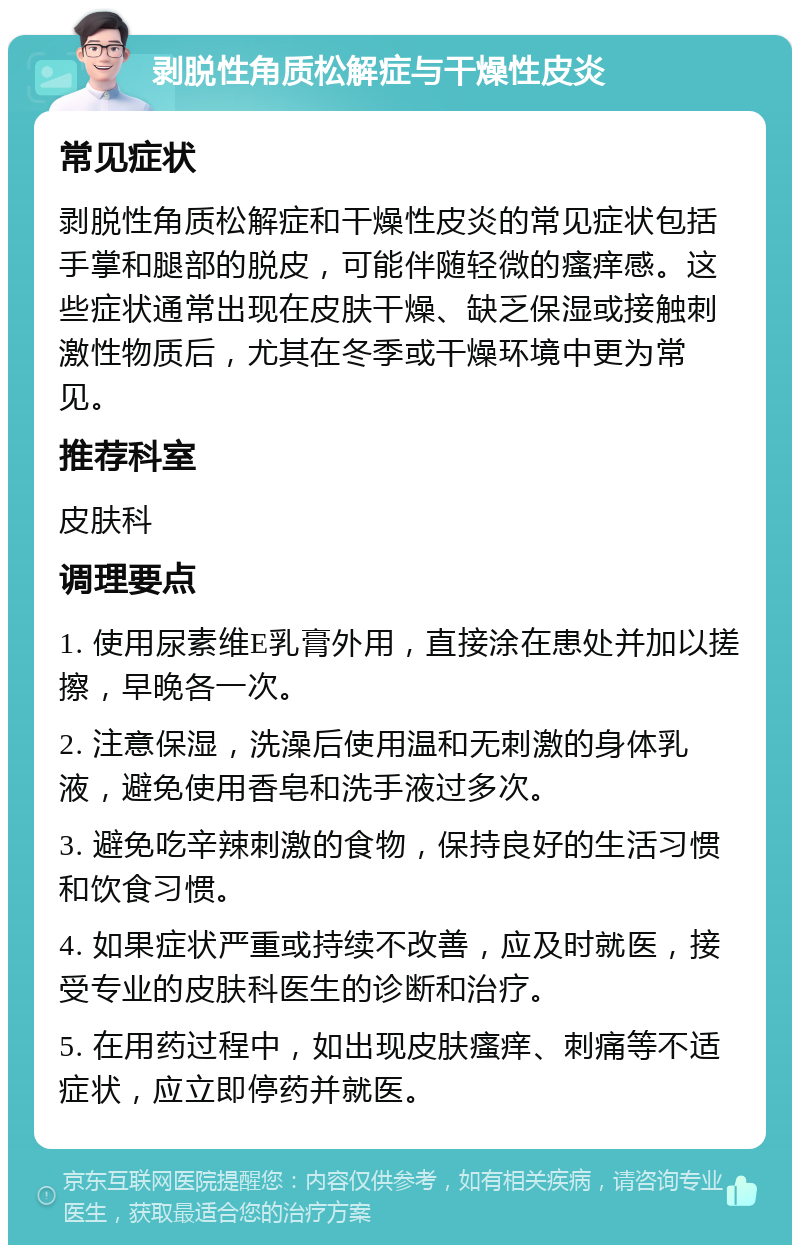 剥脱性角质松解症与干燥性皮炎 常见症状 剥脱性角质松解症和干燥性皮炎的常见症状包括手掌和腿部的脱皮，可能伴随轻微的瘙痒感。这些症状通常出现在皮肤干燥、缺乏保湿或接触刺激性物质后，尤其在冬季或干燥环境中更为常见。 推荐科室 皮肤科 调理要点 1. 使用尿素维E乳膏外用，直接涂在患处并加以搓擦，早晚各一次。 2. 注意保湿，洗澡后使用温和无刺激的身体乳液，避免使用香皂和洗手液过多次。 3. 避免吃辛辣刺激的食物，保持良好的生活习惯和饮食习惯。 4. 如果症状严重或持续不改善，应及时就医，接受专业的皮肤科医生的诊断和治疗。 5. 在用药过程中，如出现皮肤瘙痒、刺痛等不适症状，应立即停药并就医。