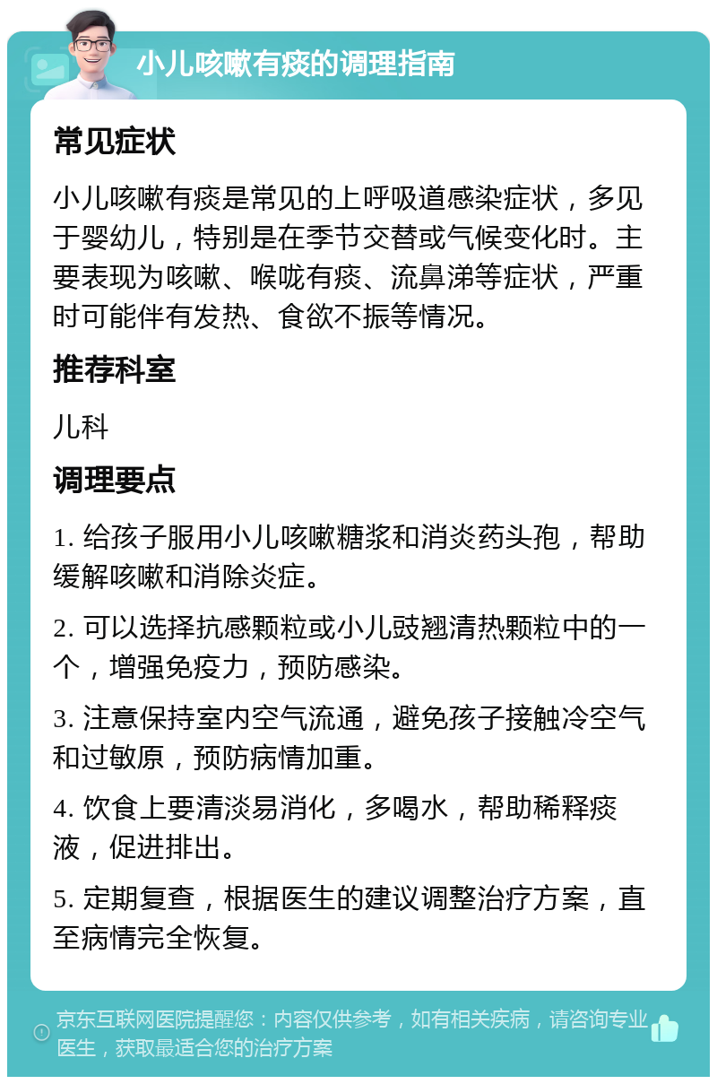 小儿咳嗽有痰的调理指南 常见症状 小儿咳嗽有痰是常见的上呼吸道感染症状，多见于婴幼儿，特别是在季节交替或气候变化时。主要表现为咳嗽、喉咙有痰、流鼻涕等症状，严重时可能伴有发热、食欲不振等情况。 推荐科室 儿科 调理要点 1. 给孩子服用小儿咳嗽糖浆和消炎药头孢，帮助缓解咳嗽和消除炎症。 2. 可以选择抗感颗粒或小儿豉翘清热颗粒中的一个，增强免疫力，预防感染。 3. 注意保持室内空气流通，避免孩子接触冷空气和过敏原，预防病情加重。 4. 饮食上要清淡易消化，多喝水，帮助稀释痰液，促进排出。 5. 定期复查，根据医生的建议调整治疗方案，直至病情完全恢复。