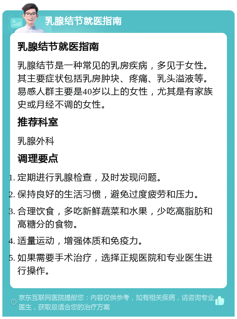 乳腺结节就医指南 乳腺结节就医指南 乳腺结节是一种常见的乳房疾病，多见于女性。其主要症状包括乳房肿块、疼痛、乳头溢液等。易感人群主要是40岁以上的女性，尤其是有家族史或月经不调的女性。 推荐科室 乳腺外科 调理要点 定期进行乳腺检查，及时发现问题。 保持良好的生活习惯，避免过度疲劳和压力。 合理饮食，多吃新鲜蔬菜和水果，少吃高脂肪和高糖分的食物。 适量运动，增强体质和免疫力。 如果需要手术治疗，选择正规医院和专业医生进行操作。