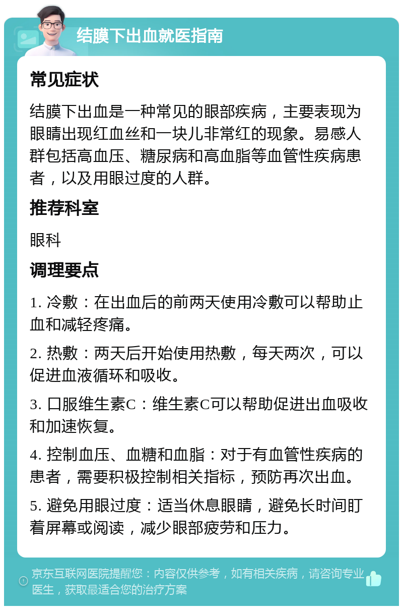 结膜下出血就医指南 常见症状 结膜下出血是一种常见的眼部疾病，主要表现为眼睛出现红血丝和一块儿非常红的现象。易感人群包括高血压、糖尿病和高血脂等血管性疾病患者，以及用眼过度的人群。 推荐科室 眼科 调理要点 1. 冷敷：在出血后的前两天使用冷敷可以帮助止血和减轻疼痛。 2. 热敷：两天后开始使用热敷，每天两次，可以促进血液循环和吸收。 3. 口服维生素C：维生素C可以帮助促进出血吸收和加速恢复。 4. 控制血压、血糖和血脂：对于有血管性疾病的患者，需要积极控制相关指标，预防再次出血。 5. 避免用眼过度：适当休息眼睛，避免长时间盯着屏幕或阅读，减少眼部疲劳和压力。