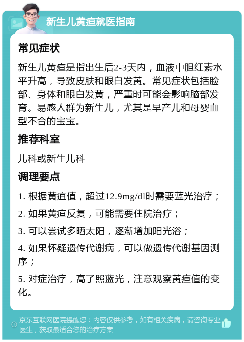 新生儿黄疸就医指南 常见症状 新生儿黄疸是指出生后2-3天内，血液中胆红素水平升高，导致皮肤和眼白发黄。常见症状包括脸部、身体和眼白发黄，严重时可能会影响脑部发育。易感人群为新生儿，尤其是早产儿和母婴血型不合的宝宝。 推荐科室 儿科或新生儿科 调理要点 1. 根据黄疸值，超过12.9mg/dl时需要蓝光治疗； 2. 如果黄疸反复，可能需要住院治疗； 3. 可以尝试多晒太阳，逐渐增加阳光浴； 4. 如果怀疑遗传代谢病，可以做遗传代谢基因测序； 5. 对症治疗，高了照蓝光，注意观察黄疸值的变化。