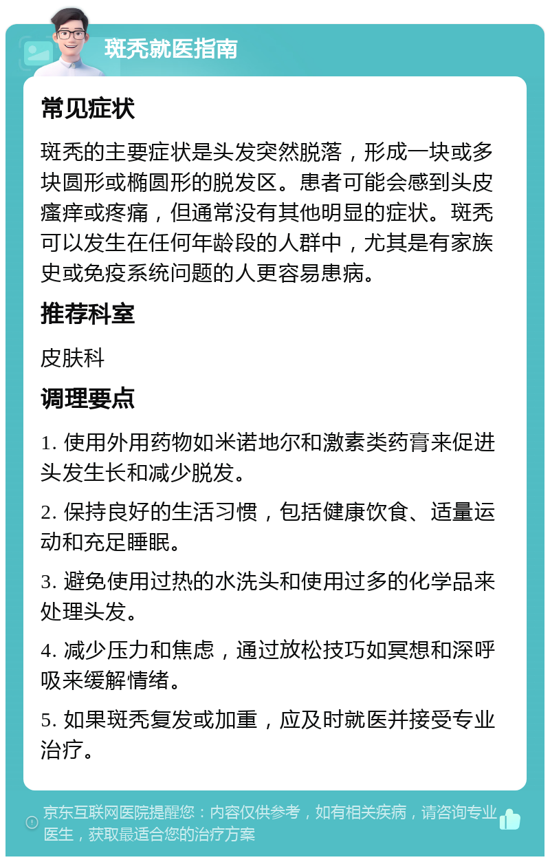 斑秃就医指南 常见症状 斑秃的主要症状是头发突然脱落，形成一块或多块圆形或椭圆形的脱发区。患者可能会感到头皮瘙痒或疼痛，但通常没有其他明显的症状。斑秃可以发生在任何年龄段的人群中，尤其是有家族史或免疫系统问题的人更容易患病。 推荐科室 皮肤科 调理要点 1. 使用外用药物如米诺地尔和激素类药膏来促进头发生长和减少脱发。 2. 保持良好的生活习惯，包括健康饮食、适量运动和充足睡眠。 3. 避免使用过热的水洗头和使用过多的化学品来处理头发。 4. 减少压力和焦虑，通过放松技巧如冥想和深呼吸来缓解情绪。 5. 如果斑秃复发或加重，应及时就医并接受专业治疗。