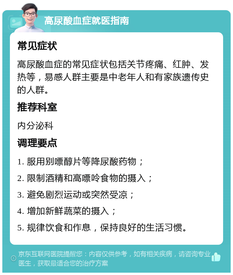 高尿酸血症就医指南 常见症状 高尿酸血症的常见症状包括关节疼痛、红肿、发热等，易感人群主要是中老年人和有家族遗传史的人群。 推荐科室 内分泌科 调理要点 1. 服用别嘌醇片等降尿酸药物； 2. 限制酒精和高嘌呤食物的摄入； 3. 避免剧烈运动或突然受凉； 4. 增加新鲜蔬菜的摄入； 5. 规律饮食和作息，保持良好的生活习惯。