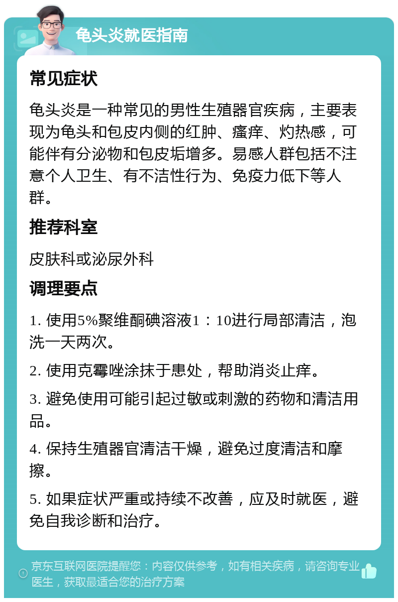 龟头炎就医指南 常见症状 龟头炎是一种常见的男性生殖器官疾病，主要表现为龟头和包皮内侧的红肿、瘙痒、灼热感，可能伴有分泌物和包皮垢增多。易感人群包括不注意个人卫生、有不洁性行为、免疫力低下等人群。 推荐科室 皮肤科或泌尿外科 调理要点 1. 使用5%聚维酮碘溶液1：10进行局部清洁，泡洗一天两次。 2. 使用克霉唑涂抹于患处，帮助消炎止痒。 3. 避免使用可能引起过敏或刺激的药物和清洁用品。 4. 保持生殖器官清洁干燥，避免过度清洁和摩擦。 5. 如果症状严重或持续不改善，应及时就医，避免自我诊断和治疗。