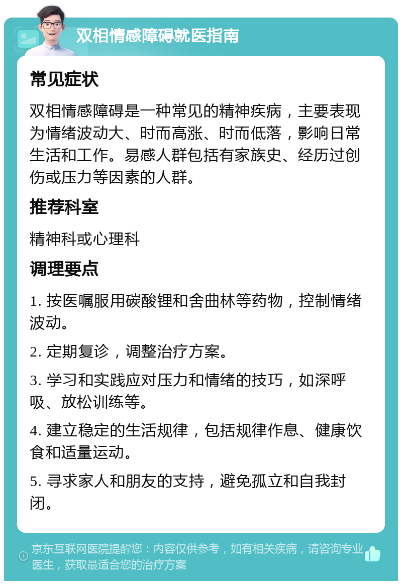 双相情感障碍就医指南 常见症状 双相情感障碍是一种常见的精神疾病，主要表现为情绪波动大、时而高涨、时而低落，影响日常生活和工作。易感人群包括有家族史、经历过创伤或压力等因素的人群。 推荐科室 精神科或心理科 调理要点 1. 按医嘱服用碳酸锂和舍曲林等药物，控制情绪波动。 2. 定期复诊，调整治疗方案。 3. 学习和实践应对压力和情绪的技巧，如深呼吸、放松训练等。 4. 建立稳定的生活规律，包括规律作息、健康饮食和适量运动。 5. 寻求家人和朋友的支持，避免孤立和自我封闭。