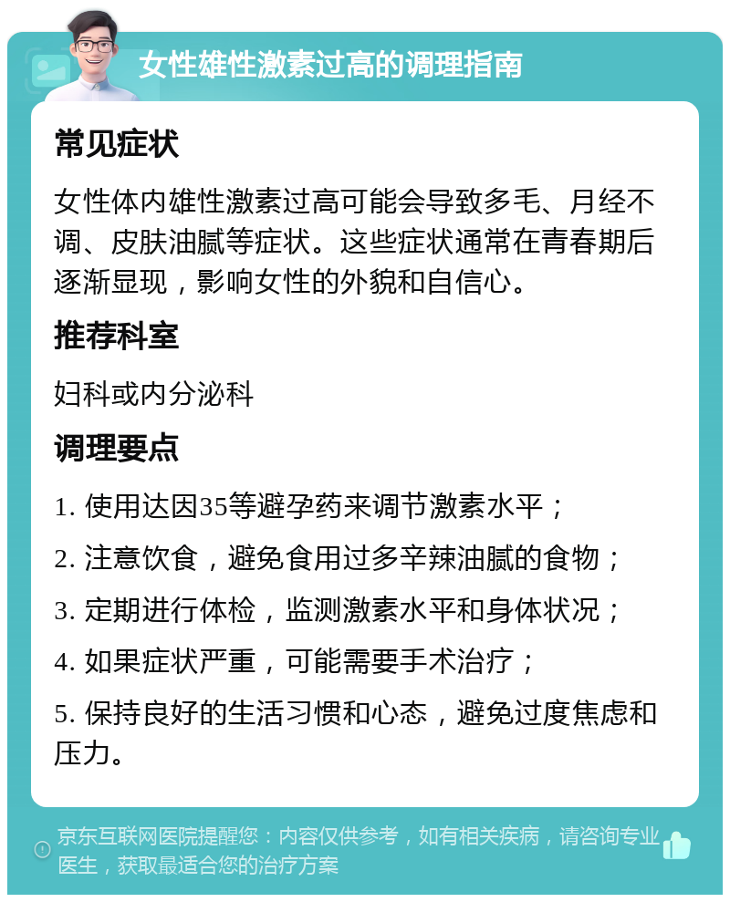 女性雄性激素过高的调理指南 常见症状 女性体内雄性激素过高可能会导致多毛、月经不调、皮肤油腻等症状。这些症状通常在青春期后逐渐显现，影响女性的外貌和自信心。 推荐科室 妇科或内分泌科 调理要点 1. 使用达因35等避孕药来调节激素水平； 2. 注意饮食，避免食用过多辛辣油腻的食物； 3. 定期进行体检，监测激素水平和身体状况； 4. 如果症状严重，可能需要手术治疗； 5. 保持良好的生活习惯和心态，避免过度焦虑和压力。