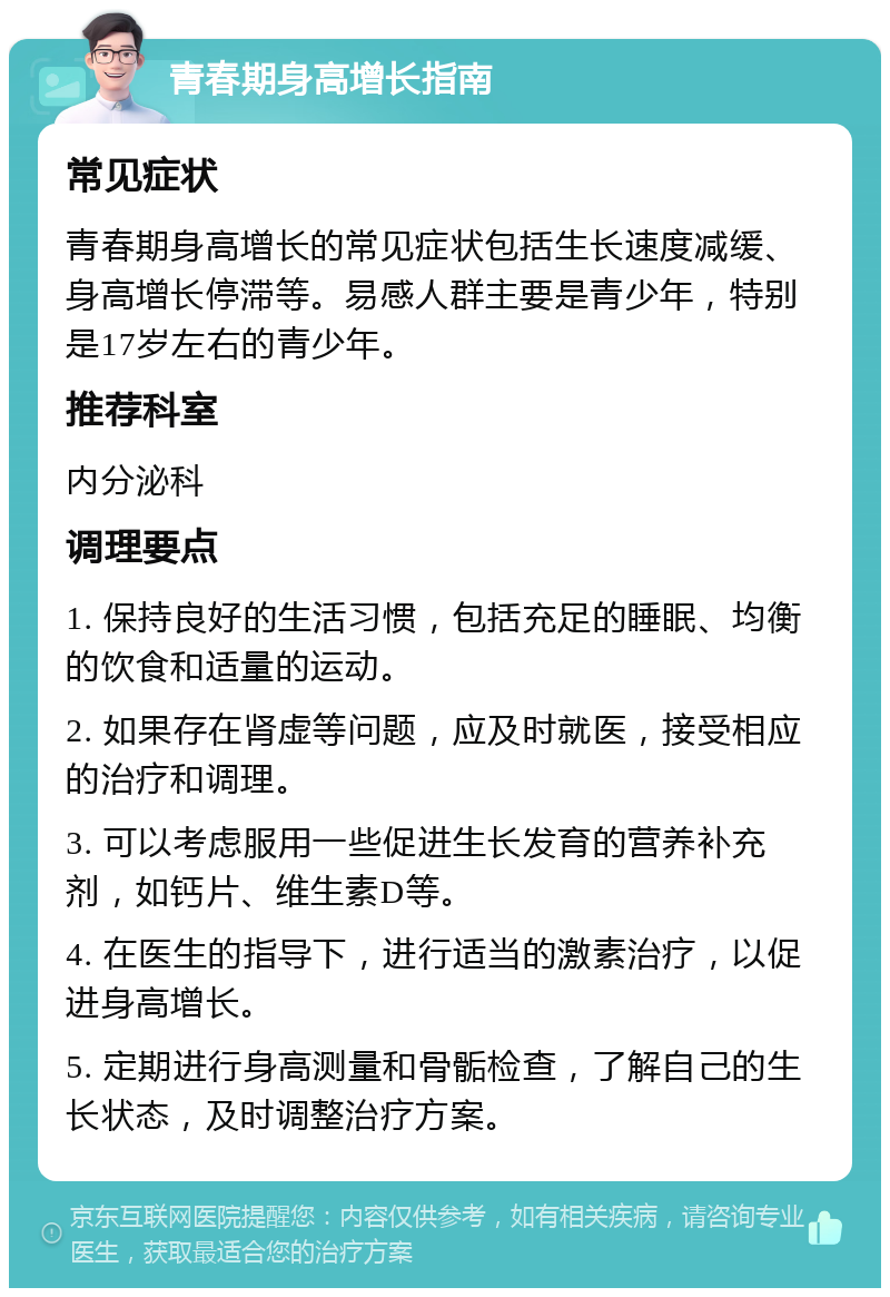 青春期身高增长指南 常见症状 青春期身高增长的常见症状包括生长速度减缓、身高增长停滞等。易感人群主要是青少年，特别是17岁左右的青少年。 推荐科室 内分泌科 调理要点 1. 保持良好的生活习惯，包括充足的睡眠、均衡的饮食和适量的运动。 2. 如果存在肾虚等问题，应及时就医，接受相应的治疗和调理。 3. 可以考虑服用一些促进生长发育的营养补充剂，如钙片、维生素D等。 4. 在医生的指导下，进行适当的激素治疗，以促进身高增长。 5. 定期进行身高测量和骨骺检查，了解自己的生长状态，及时调整治疗方案。