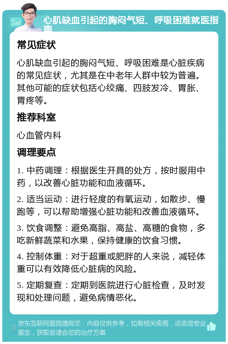 心肌缺血引起的胸闷气短、呼吸困难就医指南 常见症状 心肌缺血引起的胸闷气短、呼吸困难是心脏疾病的常见症状，尤其是在中老年人群中较为普遍。其他可能的症状包括心绞痛、四肢发冷、胃胀、胃疼等。 推荐科室 心血管内科 调理要点 1. 中药调理：根据医生开具的处方，按时服用中药，以改善心脏功能和血液循环。 2. 适当运动：进行轻度的有氧运动，如散步、慢跑等，可以帮助增强心脏功能和改善血液循环。 3. 饮食调整：避免高脂、高盐、高糖的食物，多吃新鲜蔬菜和水果，保持健康的饮食习惯。 4. 控制体重：对于超重或肥胖的人来说，减轻体重可以有效降低心脏病的风险。 5. 定期复查：定期到医院进行心脏检查，及时发现和处理问题，避免病情恶化。