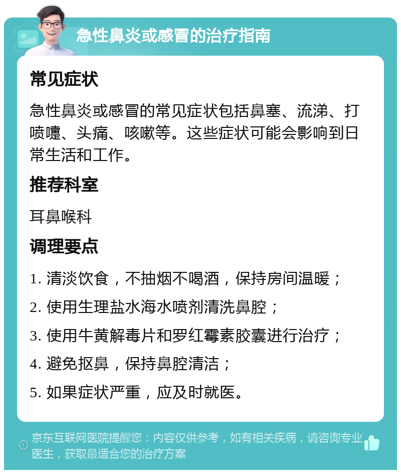 急性鼻炎或感冒的治疗指南 常见症状 急性鼻炎或感冒的常见症状包括鼻塞、流涕、打喷嚏、头痛、咳嗽等。这些症状可能会影响到日常生活和工作。 推荐科室 耳鼻喉科 调理要点 1. 清淡饮食，不抽烟不喝酒，保持房间温暖； 2. 使用生理盐水海水喷剂清洗鼻腔； 3. 使用牛黄解毒片和罗红霉素胶囊进行治疗； 4. 避免抠鼻，保持鼻腔清洁； 5. 如果症状严重，应及时就医。