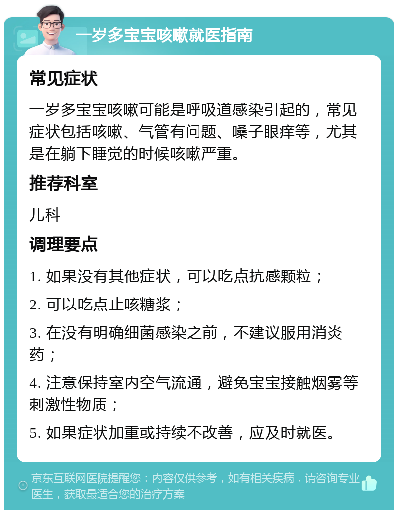 一岁多宝宝咳嗽就医指南 常见症状 一岁多宝宝咳嗽可能是呼吸道感染引起的，常见症状包括咳嗽、气管有问题、嗓子眼痒等，尤其是在躺下睡觉的时候咳嗽严重。 推荐科室 儿科 调理要点 1. 如果没有其他症状，可以吃点抗感颗粒； 2. 可以吃点止咳糖浆； 3. 在没有明确细菌感染之前，不建议服用消炎药； 4. 注意保持室内空气流通，避免宝宝接触烟雾等刺激性物质； 5. 如果症状加重或持续不改善，应及时就医。