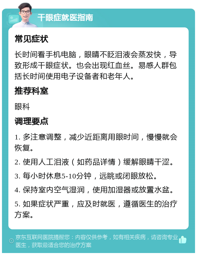 干眼症就医指南 常见症状 长时间看手机电脑，眼睛不眨泪液会蒸发快，导致形成干眼症状。也会出现红血丝。易感人群包括长时间使用电子设备者和老年人。 推荐科室 眼科 调理要点 1. 多注意调整，减少近距离用眼时间，慢慢就会恢复。 2. 使用人工泪液（如药品详情）缓解眼睛干涩。 3. 每小时休息5-10分钟，远眺或闭眼放松。 4. 保持室内空气湿润，使用加湿器或放置水盆。 5. 如果症状严重，应及时就医，遵循医生的治疗方案。