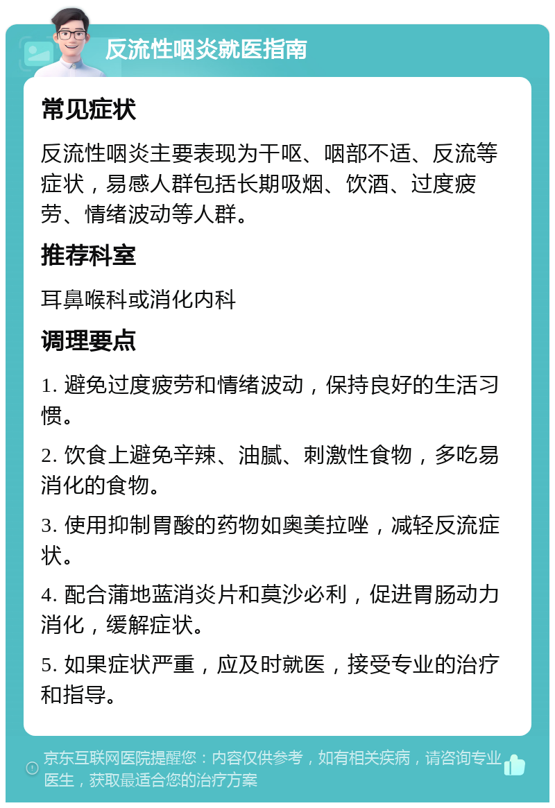 反流性咽炎就医指南 常见症状 反流性咽炎主要表现为干呕、咽部不适、反流等症状，易感人群包括长期吸烟、饮酒、过度疲劳、情绪波动等人群。 推荐科室 耳鼻喉科或消化内科 调理要点 1. 避免过度疲劳和情绪波动，保持良好的生活习惯。 2. 饮食上避免辛辣、油腻、刺激性食物，多吃易消化的食物。 3. 使用抑制胃酸的药物如奥美拉唑，减轻反流症状。 4. 配合蒲地蓝消炎片和莫沙必利，促进胃肠动力消化，缓解症状。 5. 如果症状严重，应及时就医，接受专业的治疗和指导。